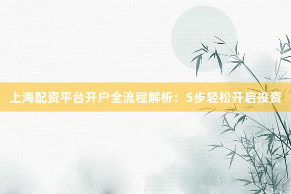 上海配资平台开户全流程解析：5步轻松开启投资