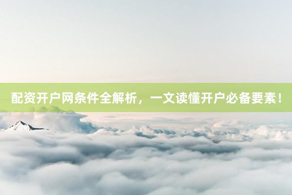 配资开户网条件全解析，一文读懂开户必备要素！