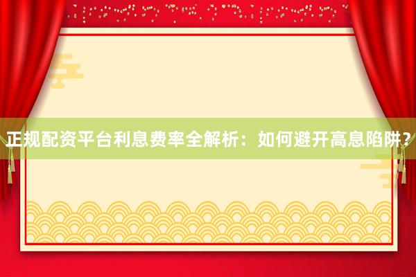 正规配资平台利息费率全解析：如何避开高息陷阱？