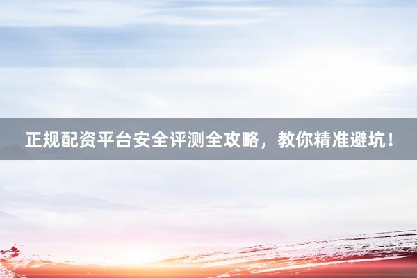 正规配资平台安全评测全攻略，教你精准避坑！