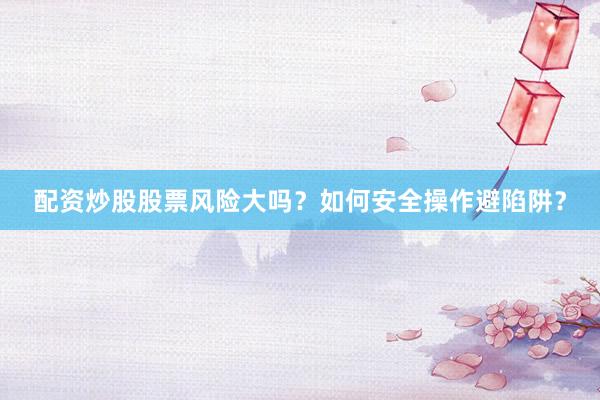 配资炒股股票风险大吗？如何安全操作避陷阱？