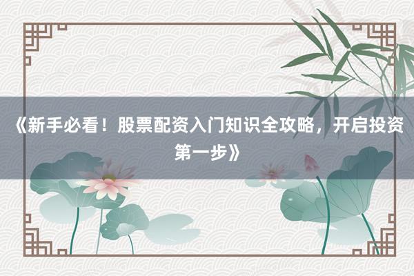 《新手必看！股票配资入门知识全攻略，开启投资第一步》