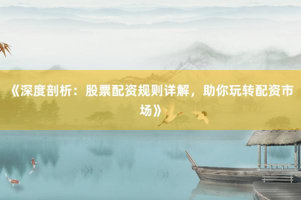 《深度剖析：股票配资规则详解，助你玩转配资市场》