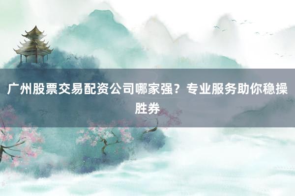 广州股票交易配资公司哪家强？专业服务助你稳操胜券