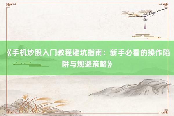 《手机炒股入门教程避坑指南：新手必看的操作陷阱与规避策略》