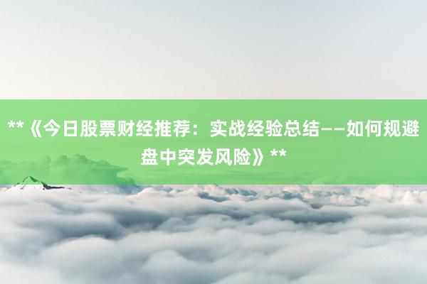 **《今日股票财经推荐：实战经验总结——如何规避盘中突发风险》**