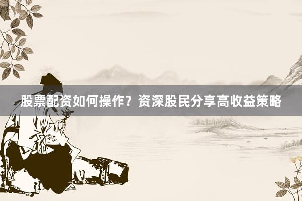 股票配资如何操作？资深股民分享高收益策略
