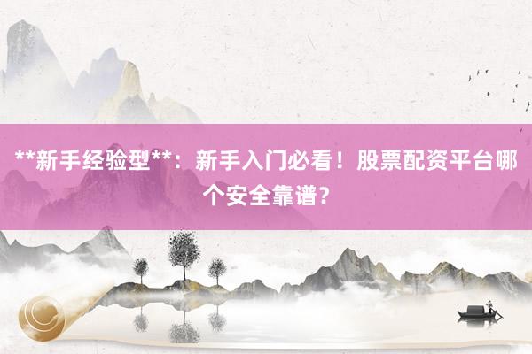 **新手经验型**：新手入门必看！股票配资平台哪个安全靠谱？