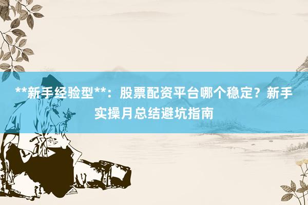 **新手经验型**：股票配资平台哪个稳定？新手实操月总结避坑指南