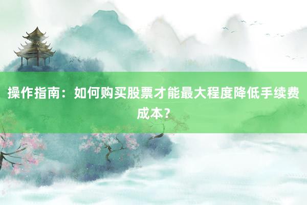 操作指南：如何购买股票才能最大程度降低手续费成本？