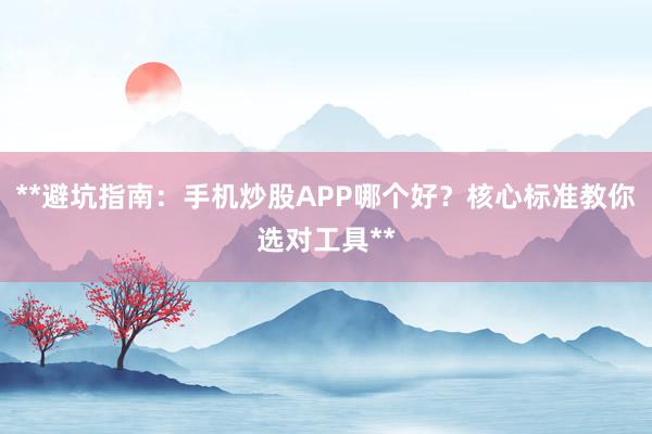 **避坑指南：手机炒股APP哪个好？核心标准教你选对工具**