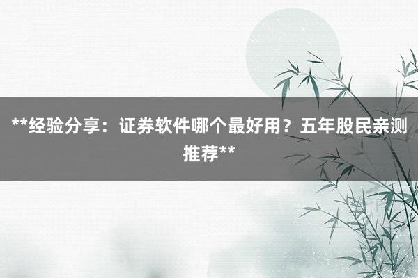 **经验分享：证券软件哪个最好用？五年股民亲测推荐**