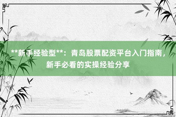 **新手经验型**：青岛股票配资平台入门指南，新手必看的实操经验分享