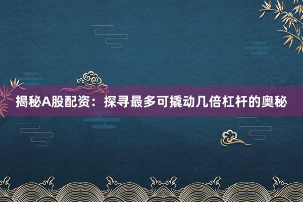揭秘A股配资：探寻最多可撬动几倍杠杆的奥秘