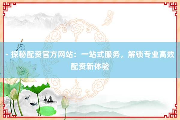 - 探秘配资官方网站：一站式服务，解锁专业高效配资新体验