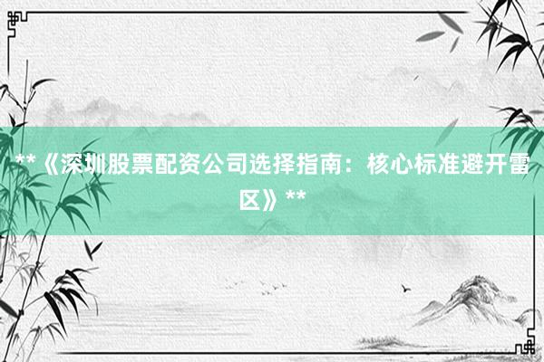 **《深圳股票配资公司选择指南：核心标准避开雷区》**
