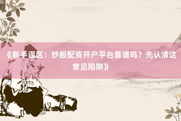 《新手误区：炒股配资开户平台靠谱吗？先认清这常见陷阱》