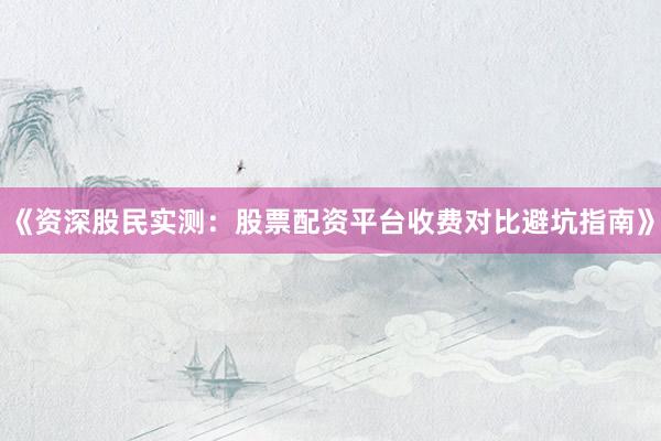 《资深股民实测：股票配资平台收费对比避坑指南》