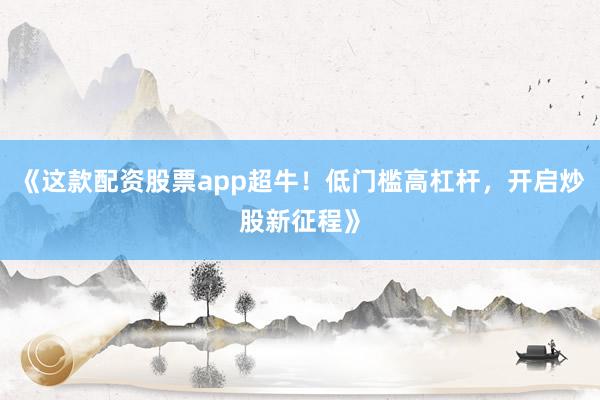 《这款配资股票app超牛！低门槛高杠杆，开启炒股新征程》