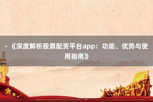 - 《深度解析股票配资平台app：功能、优势与使用指南》