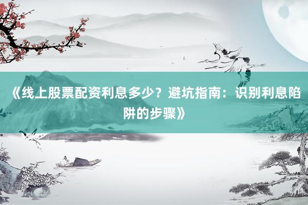 《线上股票配资利息多少？避坑指南：识别利息陷阱的步骤》