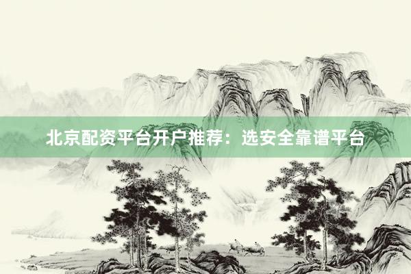 北京配资平台开户推荐：选安全靠谱平台