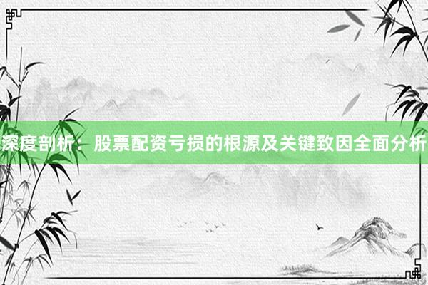 深度剖析：股票配资亏损的根源及关键致因全面分析