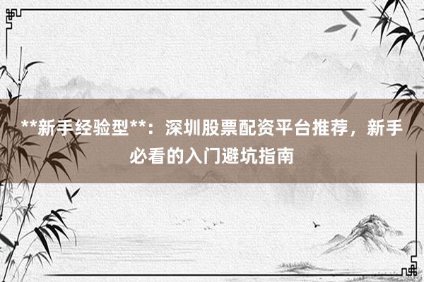 **新手经验型**：深圳股票配资平台推荐，新手必看的入门避坑指南
