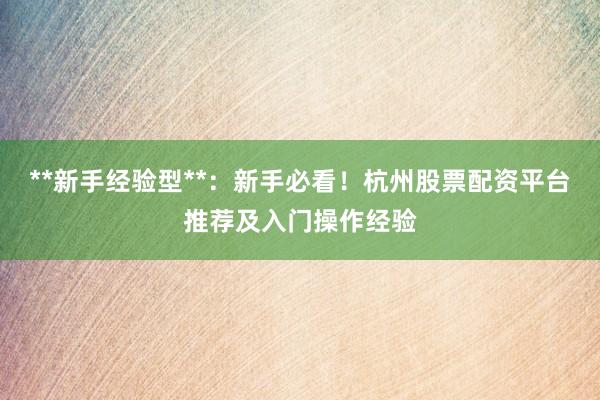 **新手经验型**：新手必看！杭州股票配资平台推荐及入门操作经验