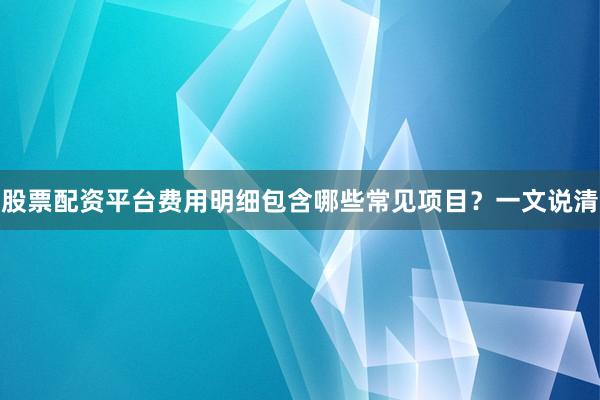 股票配资平台费用明细包含哪些常见项目？一文说清
