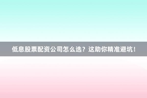 低息股票配资公司怎么选？这助你精准避坑！
