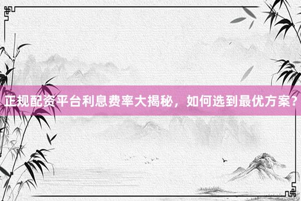 正规配资平台利息费率大揭秘，如何选到最优方案？