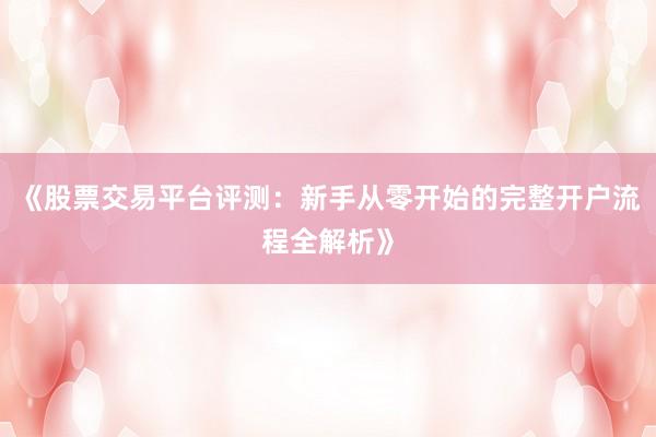 《股票交易平台评测：新手从零开始的完整开户流程全解析》