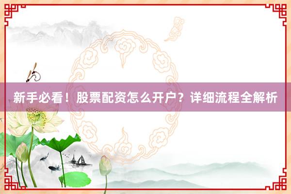 新手必看！股票配资怎么开户？详细流程全解析
