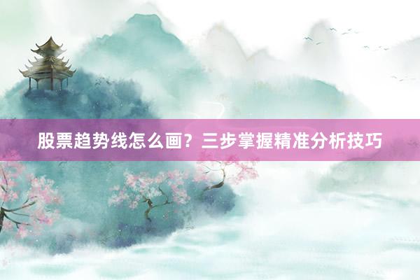 股票趋势线怎么画?三步掌握精准分析技巧