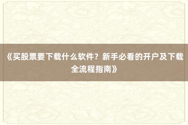 《买股票要下载什么软件？新手必看的开户及下载全流程指南》