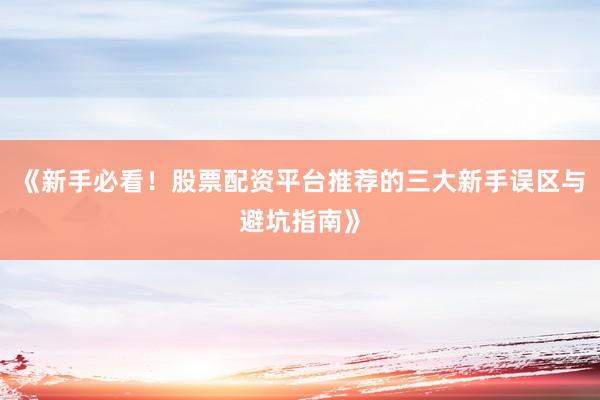 《新手必看！股票配资平台推荐的三大新手误区与避坑指南》