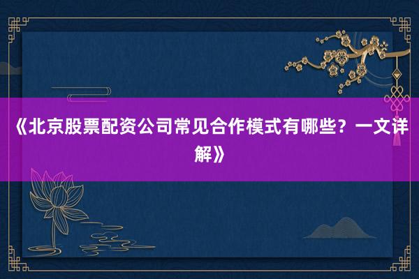 《北京股票配资公司常见合作模式有哪些？一文详解》