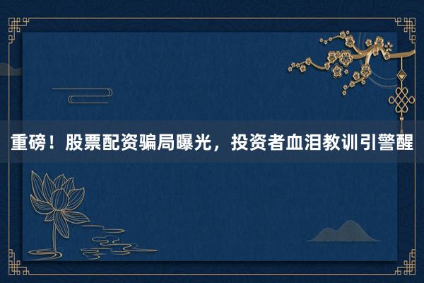 重磅！股票配资骗局曝光，投资者血泪教训引警醒