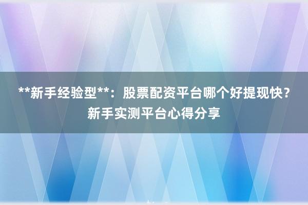 **新手经验型**：股票配资平台哪个好提现快？新手实测平台心得分享