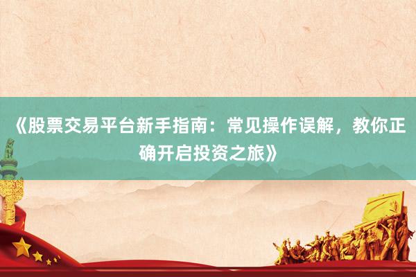 《股票交易平台新手指南：常见操作误解，教你正确开启投资之旅》