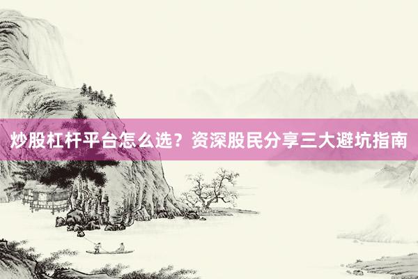 炒股杠杆平台怎么选？资深股民分享三大避坑指南