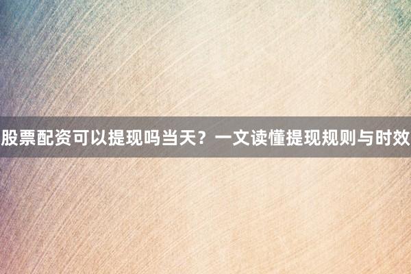 股票配资可以提现吗当天？一文读懂提现规则与时效