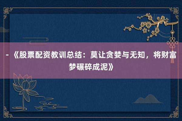 - 《股票配资教训总结：莫让贪婪与无知，将财富梦碾碎成泥》