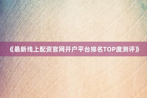 《最新线上配资官网开户平台排名TOP度测评》