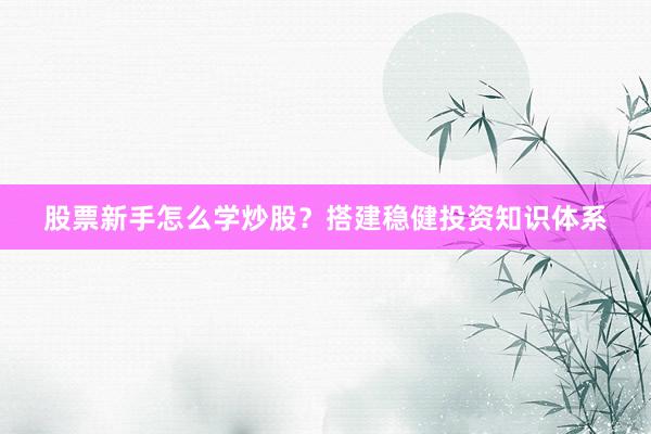 股票新手怎么学炒股？搭建稳健投资知识体系