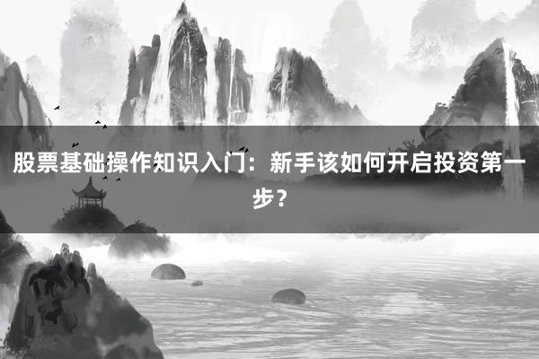 股票基础操作知识入门：新手该如何开启投资第一步？