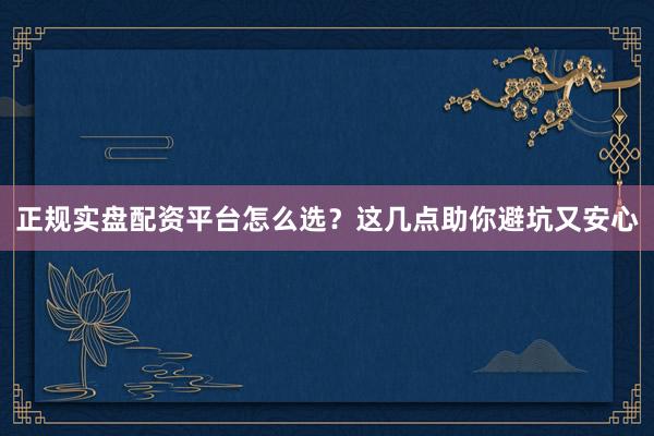 正规实盘配资平台怎么选？这几点助你避坑又安心