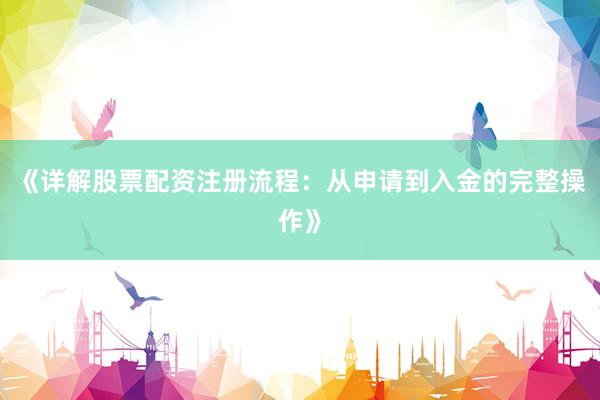 《详解股票配资注册流程：从申请到入金的完整操作》