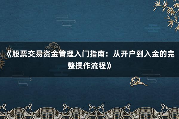 《股票交易资金管理入门指南：从开户到入金的完整操作流程》